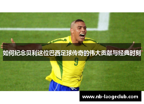 如何纪念贝利这位巴西足球传奇的伟大贡献与经典时刻