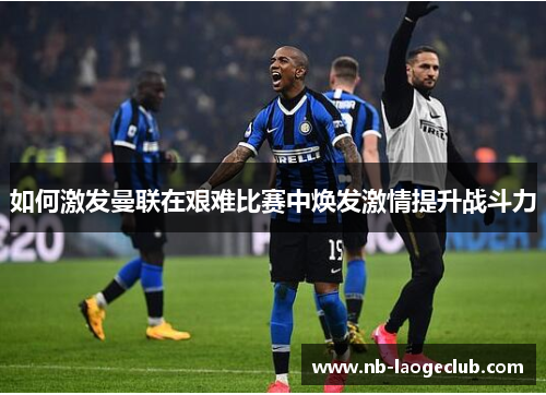如何激发曼联在艰难比赛中焕发激情提升战斗力