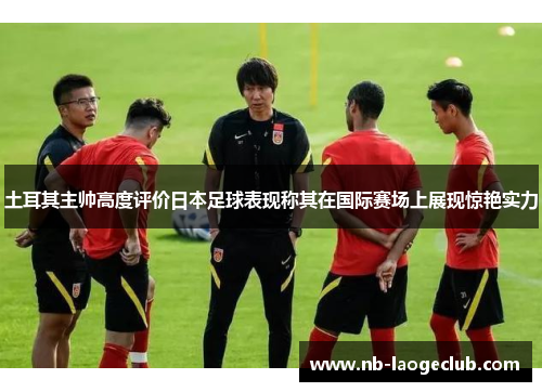 土耳其主帅高度评价日本足球表现称其在国际赛场上展现惊艳实力