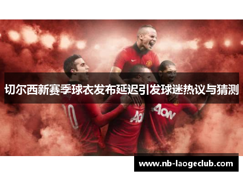 切尔西新赛季球衣发布延迟引发球迷热议与猜测