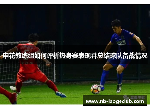 申花教练组如何评析热身赛表现并总结球队备战情况