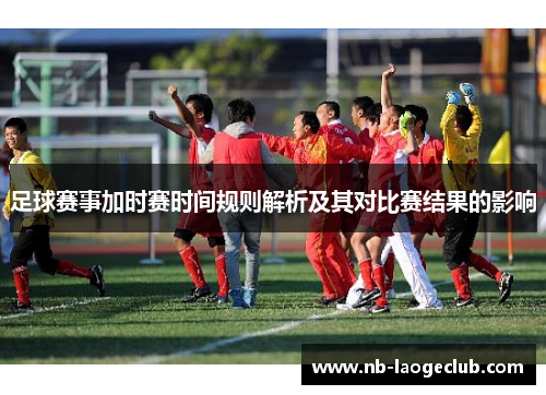 足球赛事加时赛时间规则解析及其对比赛结果的影响