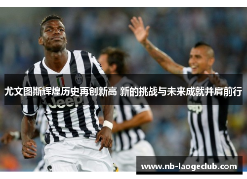 尤文图斯辉煌历史再创新高 新的挑战与未来成就并肩前行